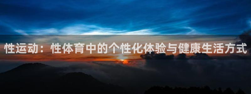 米兰体育官网下载招商电话地址:性运动:性体育中的个性化体验与