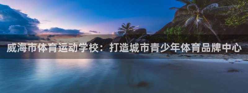 米兰体育官网下载平台假的吗是真的吗:威海市体育运动学校:打造